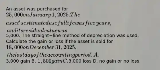 An asset was purchased for 25,000 on January​ 1, 2025. The​ asset's estimated useful life was five​ years, and its residual value was5,000. The straight−line method of depreciation was used. Calculate the gain or loss if the asset is sold for 18,000 on December​ 31, 2025, the last day of the accounting period. A.3,000 gain B. 1,500 gain C.3,000 loss D. no gain or no loss