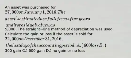 An asset was purchased for 27,000 on January​ 1, 2016. The​ asset's estimated useful life was five​ years, and its residual value was5,000. The straight−line method of depreciation was used. Calculate the gain or loss if the asset is sold for 22,000 on December​ 31, 2016, the last day of the accounting period. A.) 600 loss B.)300 gain C.) 600 gain D.) no gain or no loss