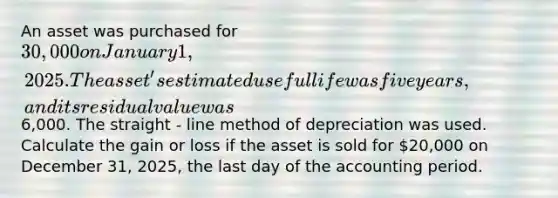 An asset was purchased for 30,000 on January 1, 2025. The asset's estimated useful life was five years, and its residual value was6,000. The straight - line method of depreciation was used. Calculate the gain or loss if the asset is sold for 20,000 on December 31, 2025, the last day of the accounting period.