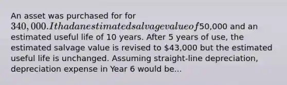 An asset was purchased for for 340,000. It had an estimated salvage value of50,000 and an estimated useful life of 10 years. After 5 years of use, the estimated salvage value is revised to 43,000 but the estimated useful life is unchanged. Assuming straight-line depreciation, depreciation expense in Year 6 would be...