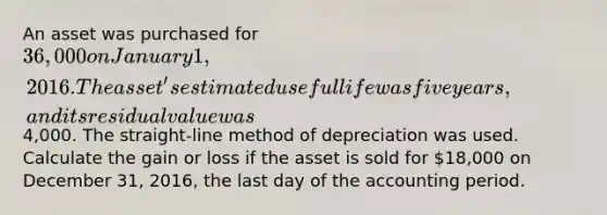 An asset was purchased for 36,000 on January 1, 2016. The asset's estimated useful life was five years, and its residual value was4,000. The straight-line method of depreciation was used. Calculate the gain or loss if the asset is sold for 18,000 on December 31, 2016, the last day of the accounting period.