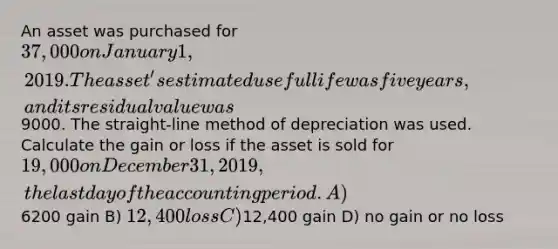 An asset was purchased for 37,000 on January 1, 2019. The asset's estimated useful life was five years, and its residual value was9000. The straight-line method of depreciation was used. Calculate the gain or loss if the asset is sold for 19,000 on December 31, 2019, the last day of the accounting period. A)6200 gain B) 12,400 loss C)12,400 gain D) no gain or no loss