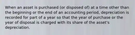 When an asset is purchased (or disposed of) at a time other than the beginning or the end of an accounting period, depreciation is recorded for part of a year so that the year of purchase or the year of disposal is charged with its share of the asset's depreciation.