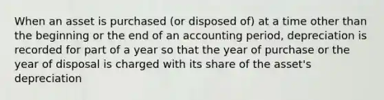 When an asset is purchased (or disposed of) at a time other than the beginning or the end of an accounting period, depreciation is recorded for part of a year so that the year of purchase or the year of disposal is charged with its share of the asset's depreciation