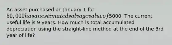 An asset purchased on January 1 for 50,000 has an estimated salvage value of5000. The current useful life is 9 years. How much is total accumulated depreciation using the straight-line method at the end of the 3rd year of life?