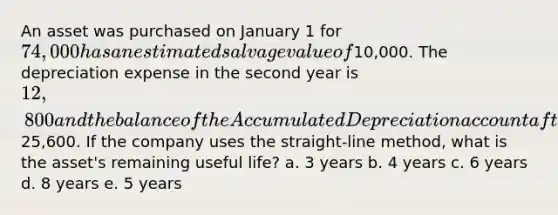 An asset was purchased on January 1 for 74,000 has an estimated salvage value of10,000. The depreciation expense in the second year is 12,800 and the balance of the Accumulated Depreciation account after the <a href='https://www.questionai.com/knowledge/kGxhM5fzgy-adjusting-entries' class='anchor-knowledge'>adjusting entries</a> are recorded in the second year is25,600. If the company uses the straight-line method, what is the asset's remaining useful life? a. 3 years b. 4 years c. 6 years d. 8 years e. 5 years