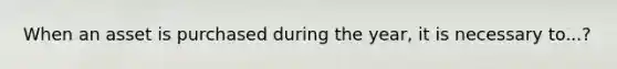 When an asset is purchased during the year, it is necessary to...?