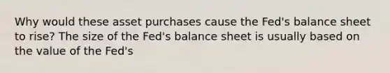 Why would these asset purchases cause the​ Fed's balance sheet to​ rise? The size of the​ Fed's balance sheet is usually based on the value of the​ Fed's