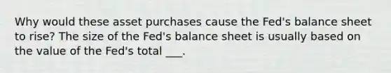 Why would these asset purchases cause the​ Fed's balance sheet to​ rise? The size of the​ Fed's balance sheet is usually based on the value of the​ Fed's total ___.