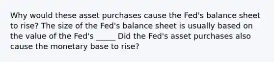 Why would these asset purchases cause the Fed's balance sheet to rise? The size of the Fed's balance sheet is usually based on the value of the Fed's _____ Did the Fed's asset purchases also cause the monetary base to rise?