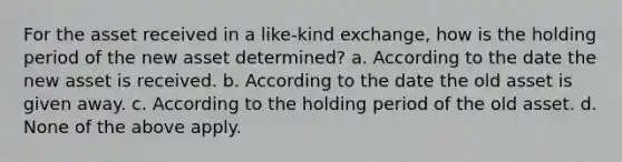 For the asset received in a like-kind exchange, how is the holding period of the new asset determined? a. According to the date the new asset is received. b. According to the date the old asset is given away. c. According to the holding period of the old asset. d. None of the above apply.