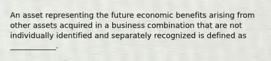 An asset representing the future economic benefits arising from other assets acquired in a business combination that are not individually identified and separately recognized is defined as ____________.