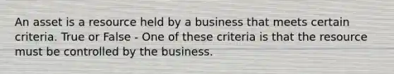 An asset is a resource held by a business that meets certain criteria. True or False - One of these criteria is that the resource must be controlled by the business.