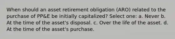 When should an asset retirement obligation (ARO) related to the purchase of PP&E be initially capitalized? Select one: a. Never b. At the time of the asset's disposal. c. Over the life of the asset. d. At the time of the asset's purchase.