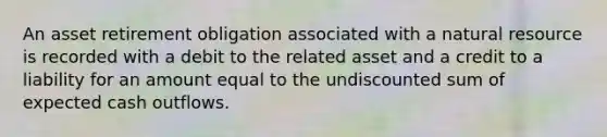 An asset retirement obligation associated with a natural resource is recorded with a debit to the related asset and a credit to a liability for an amount equal to the undiscounted sum of expected cash outflows.