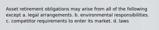 Asset retirement obligations may arise from all of the following except a. legal arrangements. b. environmental responsibilities. c. competitor requirements to enter its market. d. laws