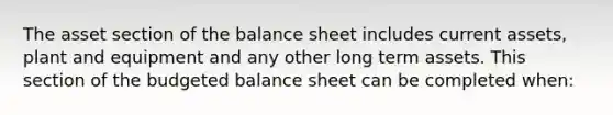 The asset section of the balance sheet includes current assets, plant and equipment and any other long term assets. This section of the budgeted balance sheet can be completed when: