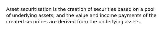 Asset securitisation is the creation of securities based on a pool of underlying assets; and the value and income payments of the created securities are derived from the underlying assets.