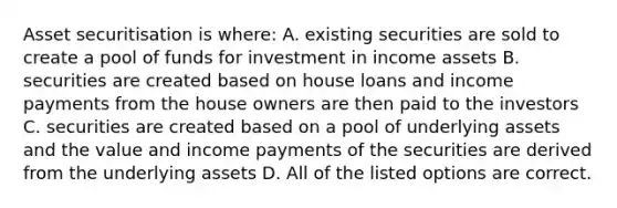 Asset securitisation is where: A. existing securities are sold to create a pool of funds for investment in income assets B. securities are created based on house loans and income payments from the house owners are then paid to the investors C. securities are created based on a pool of underlying assets and the value and income payments of the securities are derived from the underlying assets D. All of the listed options are correct.