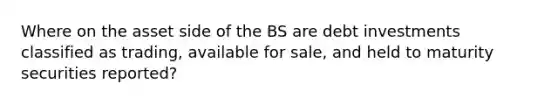 Where on the asset side of the BS are debt investments classified as trading, available for sale, and held to maturity securities reported?