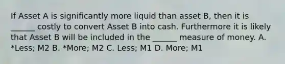 If Asset A is significantly more liquid than asset B, then it is ______ costly to convert Asset B into cash. Furthermore it is likely that Asset B will be included in the ______ measure of money. A. *Less; M2 B. *More; M2 C. Less; M1 D. More; M1