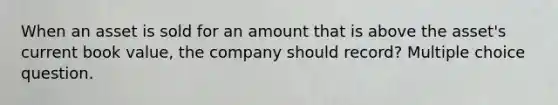 When an asset is sold for an amount that is above the asset's current book value, the company should record? Multiple choice question.