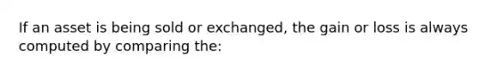 If an asset is being sold or exchanged, the gain or loss is always computed by comparing the: