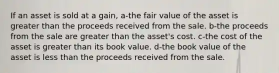 If an asset is sold at a gain, a-the fair value of the asset is greater than the proceeds received from the sale. b-the proceeds from the sale are greater than the asset's cost. c-the cost of the asset is greater than its book value. d-the book value of the asset is less than the proceeds received from the sale.