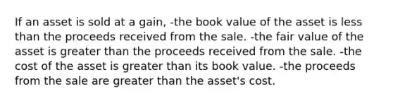 If an asset is sold at a gain, -the book value of the asset is less than the proceeds received from the sale. -the fair value of the asset is greater than the proceeds received from the sale. -the cost of the asset is greater than its book value. -the proceeds from the sale are greater than the asset's cost.