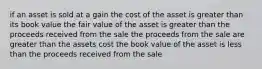 if an asset is sold at a gain the cost of the asset is greater than its book value the fair value of the asset is greater than the proceeds received from the sale the proceeds from the sale are greater than the assets cost the book value of the asset is less than the proceeds received from the sale