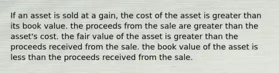 If an asset is sold at a gain, the cost of the asset is greater than its book value. the proceeds from the sale are greater than the asset's cost. the fair value of the asset is greater than the proceeds received from the sale. the book value of the asset is less than the proceeds received from the sale.