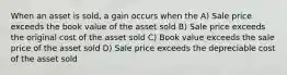 When an asset is sold, a gain occurs when the A) Sale price exceeds the book value of the asset sold B) Sale price exceeds the original cost of the asset sold C) Book value exceeds the sale price of the asset sold D) Sale price exceeds the depreciable cost of the asset sold