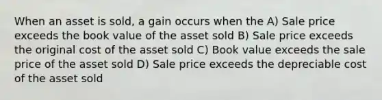 When an asset is sold, a gain occurs when the A) Sale price exceeds the book value of the asset sold B) Sale price exceeds the original cost of the asset sold C) Book value exceeds the sale price of the asset sold D) Sale price exceeds the depreciable cost of the asset sold