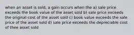 when an asset is sold, a gain occurs when the a) sale price exceeds the book value of the asset sold b) sale price exceeds the original cost of the asset sold c) book value exceeds the sale price of the asset sold d) sale price exceeds the depreciable cost of thee asset sold