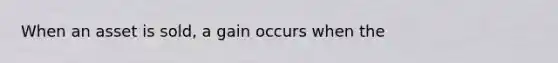 When an asset is sold, a gain occurs when the