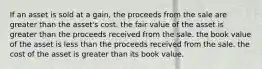 If an asset is sold at a gain, the proceeds from the sale are greater than the asset's cost. the fair value of the asset is greater than the proceeds received from the sale. the book value of the asset is less than the proceeds received from the sale. the cost of the asset is greater than its book value.