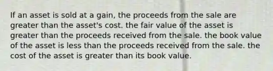 If an asset is sold at a gain, the proceeds from the sale are <a href='https://www.questionai.com/knowledge/ktgHnBD4o3-greater-than' class='anchor-knowledge'>greater than</a> the asset's cost. the fair value of the asset is greater than the proceeds received from the sale. the book value of the asset is <a href='https://www.questionai.com/knowledge/k7BtlYpAMX-less-than' class='anchor-knowledge'>less than</a> the proceeds received from the sale. the cost of the asset is greater than its book value.