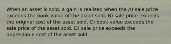 When an asset is sold, a gain is realized when the A) sale price exceeds the book value of the asset sold. B) sale price exceeds the original cost of the asset sold. C) book value exceeds the sale price of the asset sold. D) sale price exceeds the depreciable cost of the asset sold