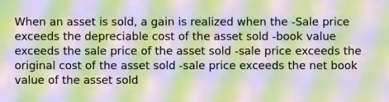 When an asset is sold, a gain is realized when the -Sale price exceeds the depreciable cost of the asset sold -book value exceeds the sale price of the asset sold -sale price exceeds the original cost of the asset sold -sale price exceeds the net book value of the asset sold