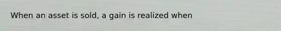 When an asset is sold, a gain is realized when