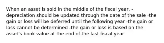 When an asset is sold in the middle of the fiscal year, -depreciation should be updated through the date of the sale -the gain or loss will be deferred until the following year -the gain or loss cannot be determined -the gain or loss is based on the asset's book value at the end of the last fiscal year