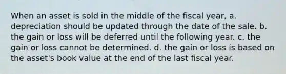 When an asset is sold in the middle of the fiscal year, a. depreciation should be updated through the date of the sale. b. the gain or loss will be deferred until the following year. c. the gain or loss cannot be determined. d. the gain or loss is based on the asset's book value at the end of the last fiscal year.