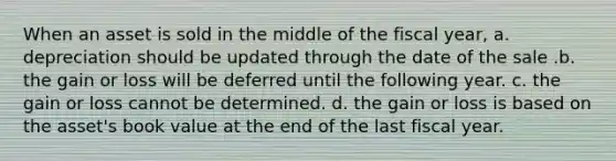 When an asset is sold in the middle of the fiscal year, a. depreciation should be updated through the date of the sale .b. the gain or loss will be deferred until the following year. c. the gain or loss cannot be determined. d. the gain or loss is based on the asset's book value at the end of the last fiscal year.