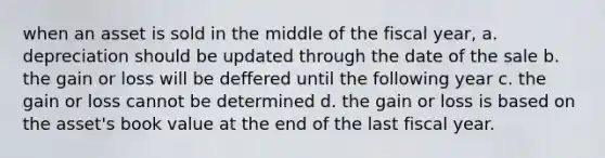 when an asset is sold in the middle of the fiscal year, a. depreciation should be updated through the date of the sale b. the gain or loss will be deffered until the following year c. the gain or loss cannot be determined d. the gain or loss is based on the asset's book value at the end of the last fiscal year.