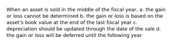 When an asset is sold in the middle of the fiscal year, a. the gain or loss cannot be determined b. the gain or loss is based on the asset's book value at the end of the last fiscal year c. depreciation should be updated through the date of the sale d. the gain or loss will be deferred until the following year