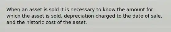 When an asset is sold it is necessary to know the amount for which the asset is sold, depreciation charged to the date of sale, and the historic cost of the asset.