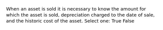 When an asset is sold it is necessary to know the amount for which the asset is sold, depreciation charged to the date of sale, and the historic cost of the asset. Select one: True False