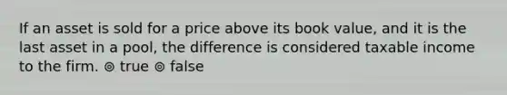 If an asset is sold for a price above its book value, and it is the last asset in a pool, the difference is considered taxable income to the firm. ⊚ true ⊚ false