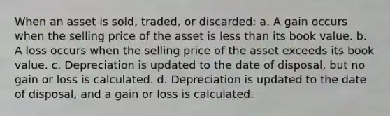 When an asset is sold, traded, or discarded: a. A gain occurs when the selling price of the asset is less than its book value. b. A loss occurs when the selling price of the asset exceeds its book value. c. Depreciation is updated to the date of disposal, but no gain or loss is calculated. d. Depreciation is updated to the date of disposal, and a gain or loss is calculated.