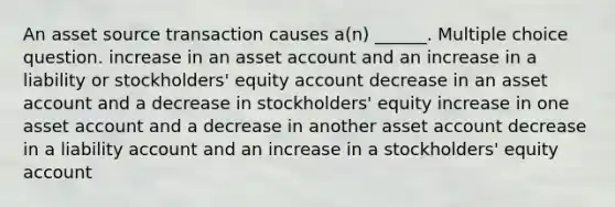 An asset source transaction causes a(n) ______. Multiple choice question. increase in an asset account and an increase in a liability or stockholders' equity account decrease in an asset account and a decrease in stockholders' equity increase in one asset account and a decrease in another asset account decrease in a liability account and an increase in a stockholders' equity account